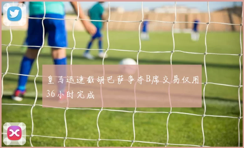 皇马迅速截胡巴萨争夺B席交易仅用36小时完成