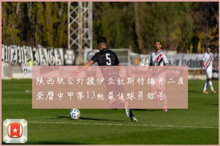 陕西联合外援伊兰杜斯特梅开二度荣膺中甲第13轮最佳球员称号