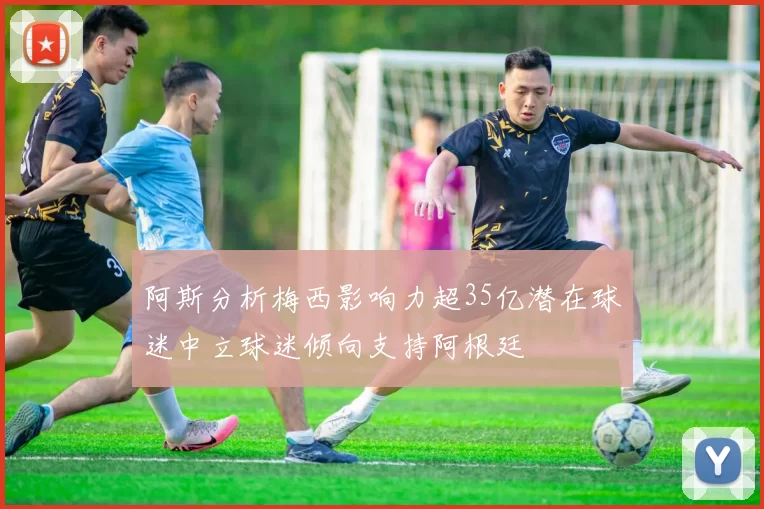 阿斯分析梅西影响力超35亿潜在球迷中立球迷倾向支持阿根廷