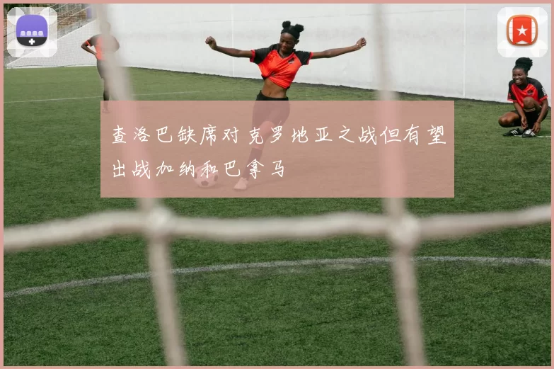 查洛巴缺席对克罗地亚之战但有望出战加纳和巴拿马